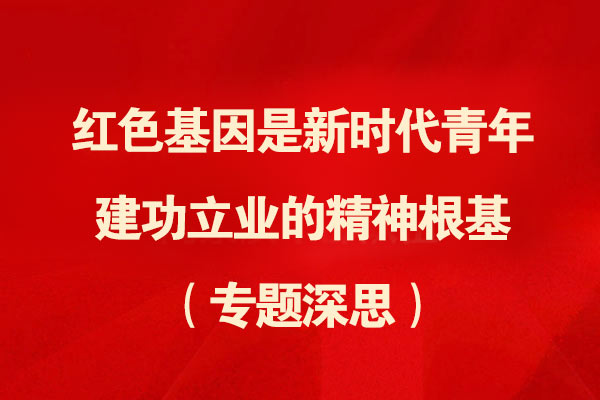 红色基因是新时代青年建功立业的精神根基（专题深思）